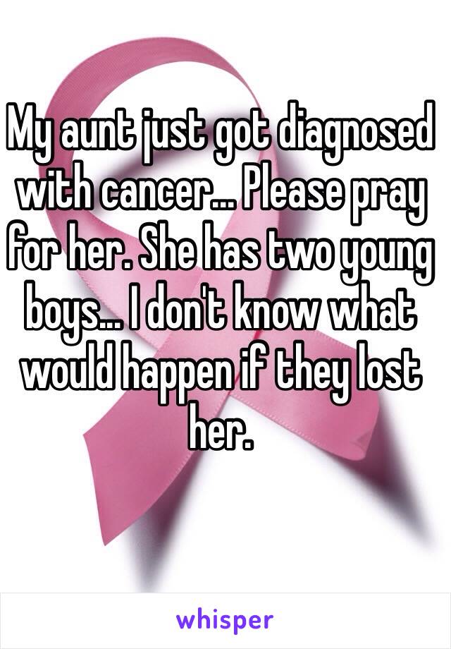 My aunt just got diagnosed with cancer... Please pray for her. She has two young boys... I don't know what would happen if they lost her. 