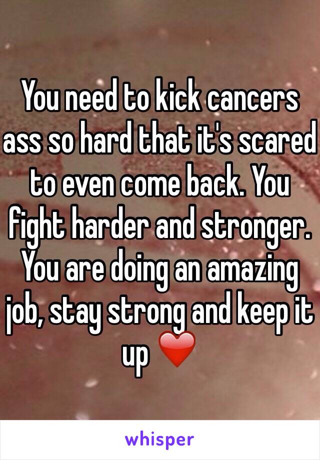 You need to kick cancers ass so hard that it's scared to even come back. You fight harder and stronger. You are doing an amazing job, stay strong and keep it up ❤️