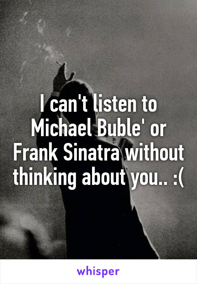 I can't listen to Michael Buble' or Frank Sinatra without thinking about you.. :(