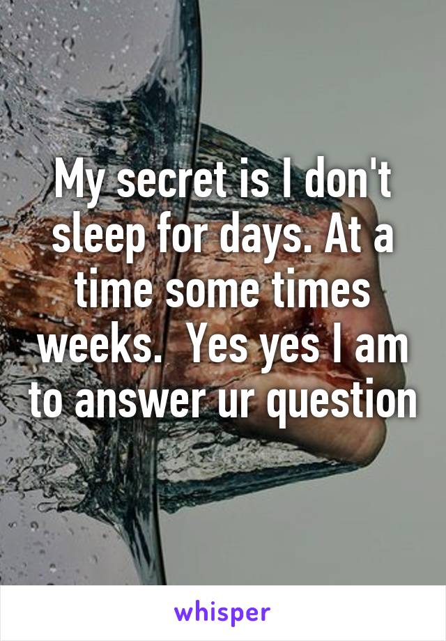 My secret is I don't sleep for days. At a time some times weeks.  Yes yes I am to answer ur question 