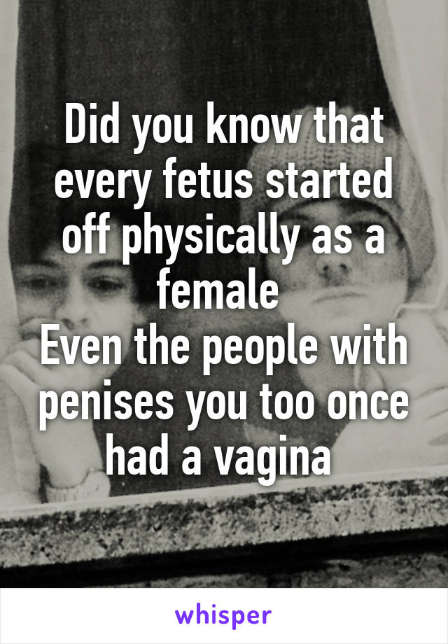 Did you know that every fetus started off physically as a female 
Even the people with penises you too once had a vagina 
