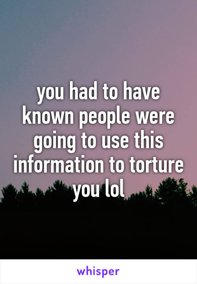 you had to have known people were going to use this information to torture you lol