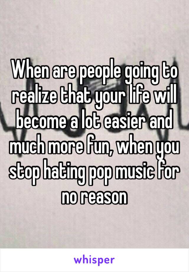 When are people going to realize that your life will become a lot easier and much more fun, when you stop hating pop music for no reason 