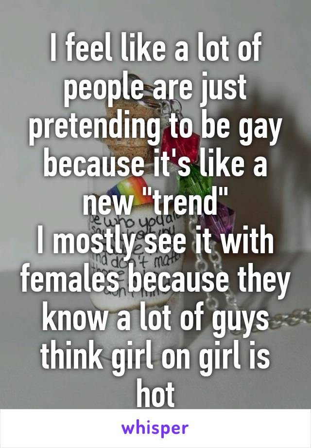 I feel like a lot of people are just pretending to be gay because it's like a new "trend"
I mostly see it with females because they know a lot of guys think girl on girl is hot