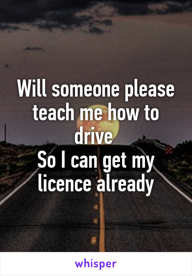 Will someone please teach me how to drive 
So I can get my licence already