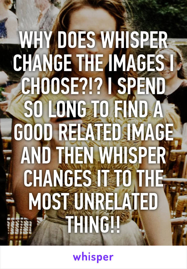 WHY DOES WHISPER CHANGE THE IMAGES I CHOOSE?!? I SPEND SO LONG TO FIND A GOOD RELATED IMAGE AND THEN WHISPER CHANGES IT TO THE MOST UNRELATED THING!!