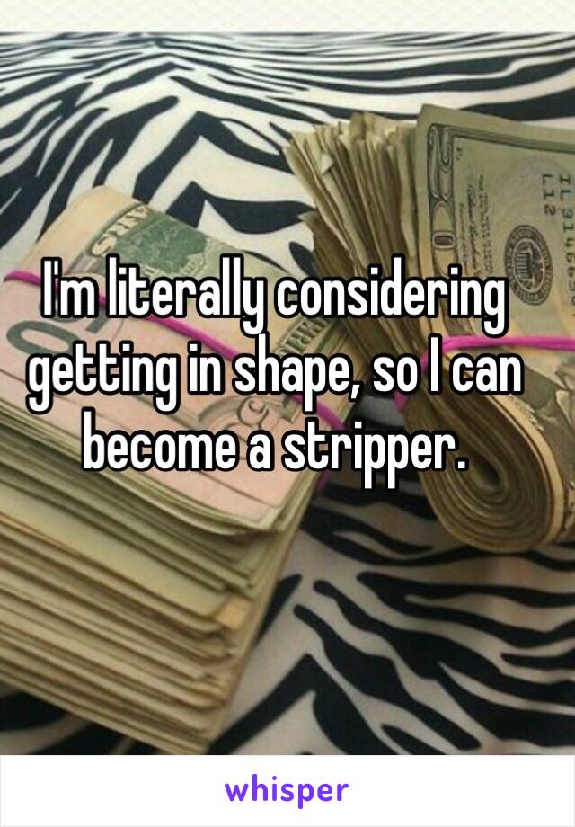 I'm literally considering getting in shape, so I can become a stripper. 