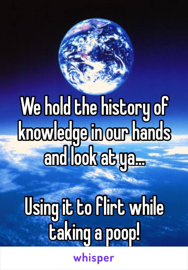 We hold the history of 
knowledge in our hands 
and look at ya...

Using it to flirt while 
taking a poop!