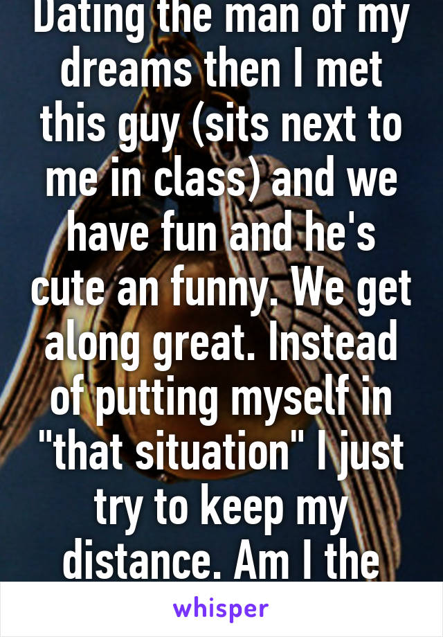 Dating the man of my dreams then I met this guy (sits next to me in class) and we have fun and he's cute an funny. We get along great. Instead of putting myself in "that situation" I just try to keep my distance. Am I the only one?