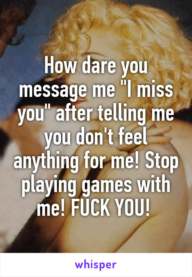 How dare you message me "I miss you" after telling me you don't feel anything for me! Stop playing games with me! FUCK YOU! 