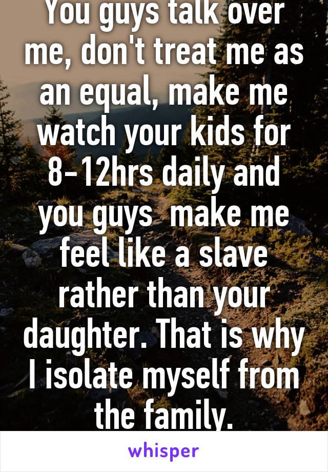 You guys talk over me, don't treat me as an equal, make me watch your kids for 8-12hrs daily and you guys  make me feel like a slave rather than your daughter. That is why I isolate myself from the family.
