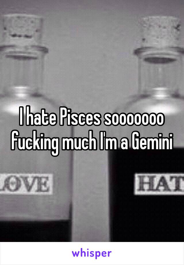 I hate Pisces sooooooo fucking much I'm a Gemini