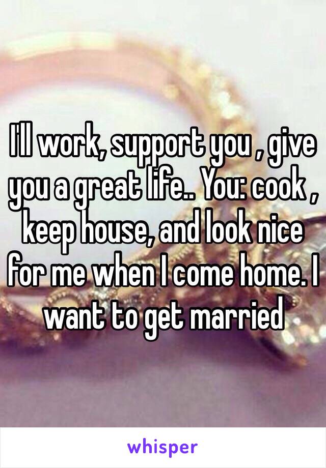 I'll work, support you , give you a great life.. You: cook , keep house, and look nice for me when I come home. I want to get married 