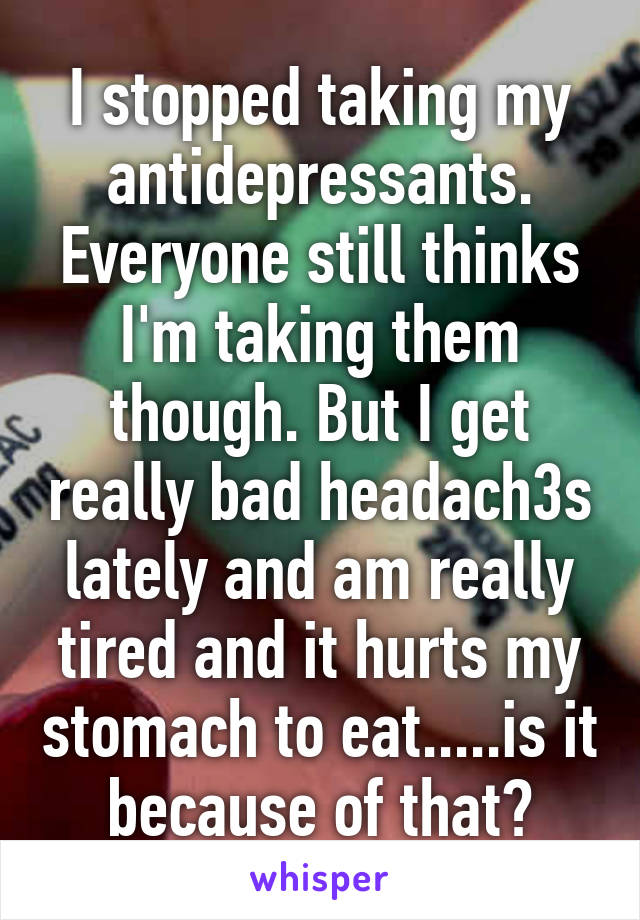 I stopped taking my antidepressants. Everyone still thinks I'm taking them though. But I get really bad headach3s lately and am really tired and it hurts my stomach to eat.....is it because of that?