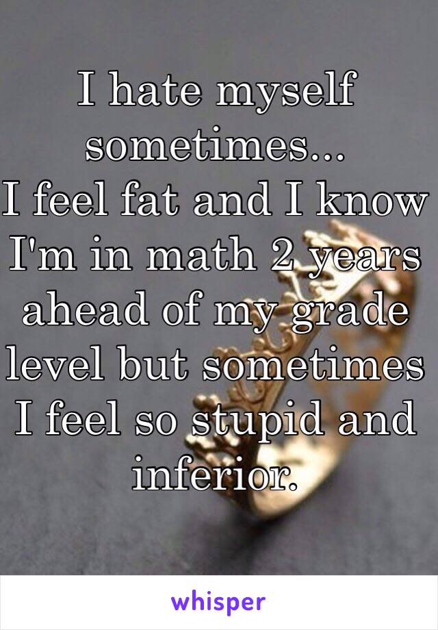 I hate myself sometimes...
I feel fat and I know I'm in math 2 years ahead of my grade level but sometimes I feel so stupid and inferior.