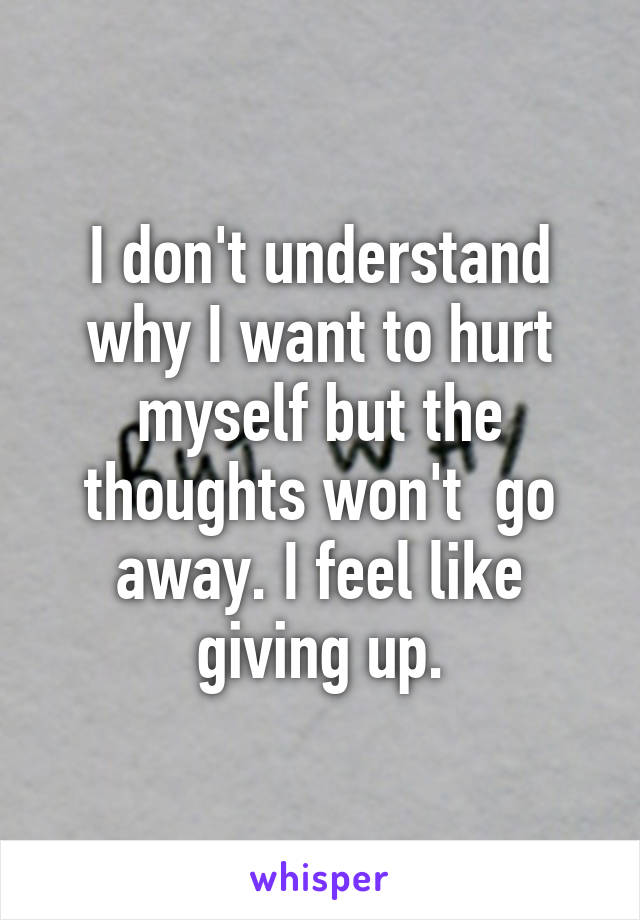 I don't understand why I want to hurt myself but the thoughts won't  go away. I feel like giving up.