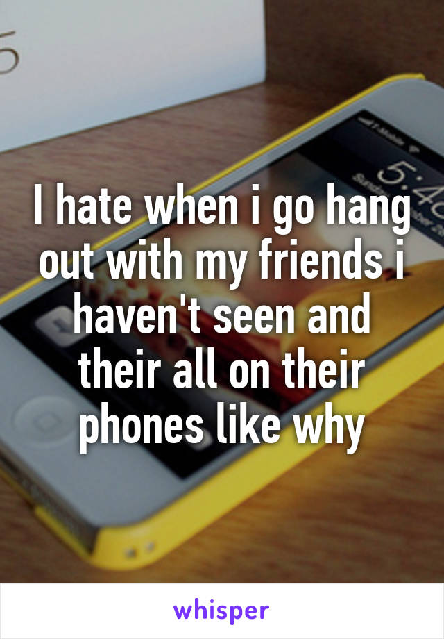 I hate when i go hang out with my friends i haven't seen and their all on their phones like why