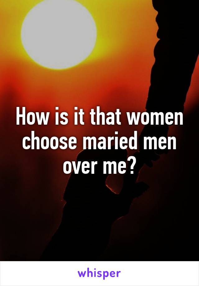 How is it that women choose maried men over me?