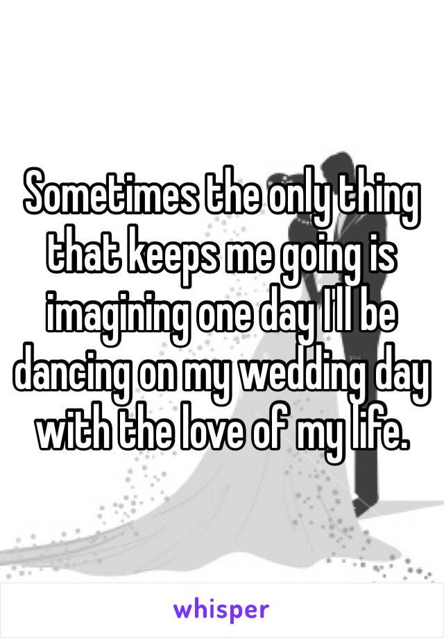 Sometimes the only thing that keeps me going is imagining one day I'll be dancing on my wedding day with the love of my life. 