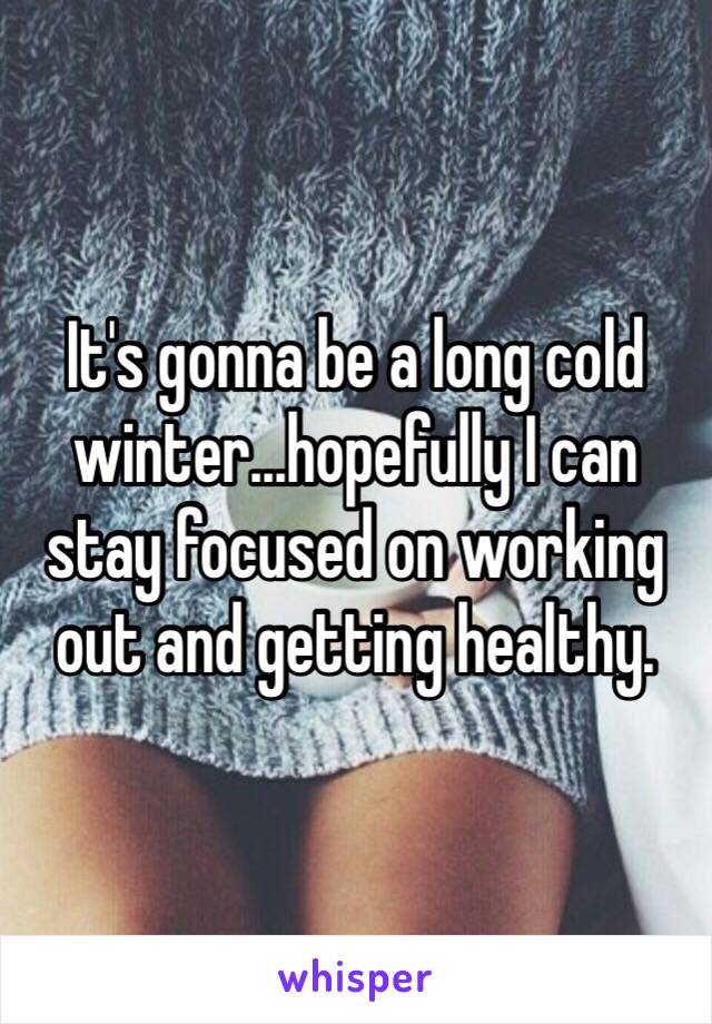 It's gonna be a long cold winter...hopefully I can stay focused on working out and getting healthy.