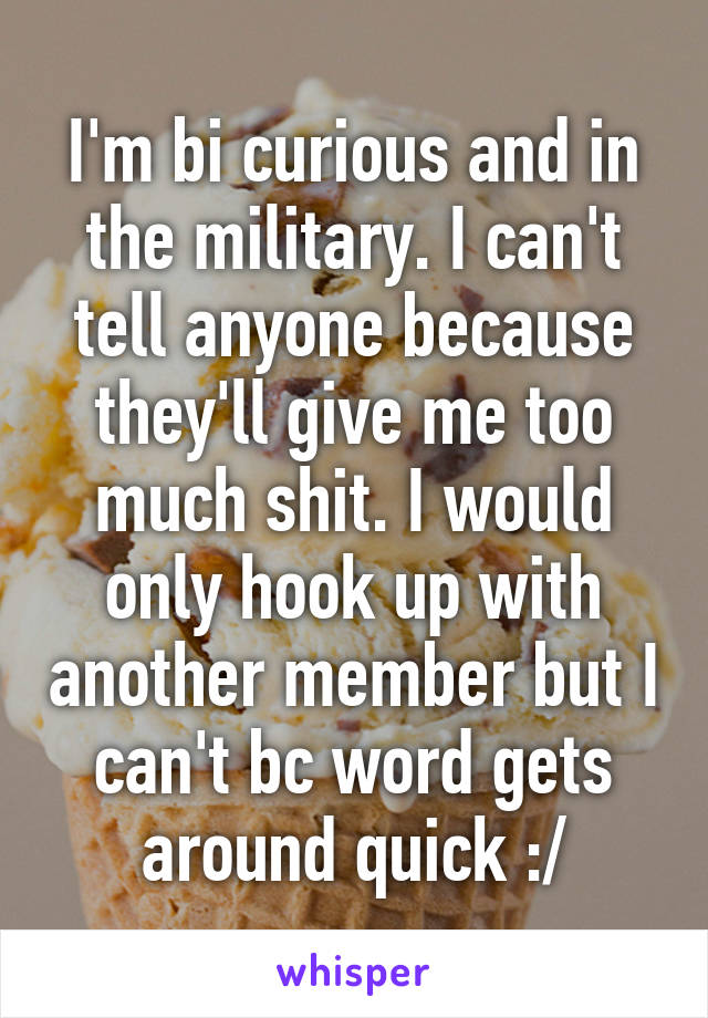 I'm bi curious and in the military. I can't tell anyone because they'll give me too much shit. I would only hook up with another member but I can't bc word gets around quick :/