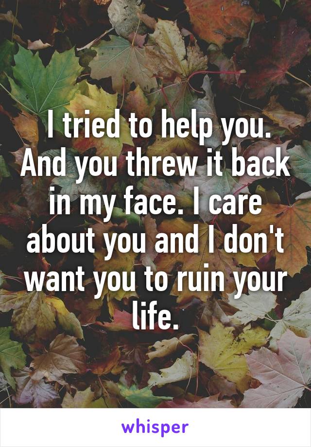  I tried to help you. And you threw it back in my face. I care about you and I don't want you to ruin your life.