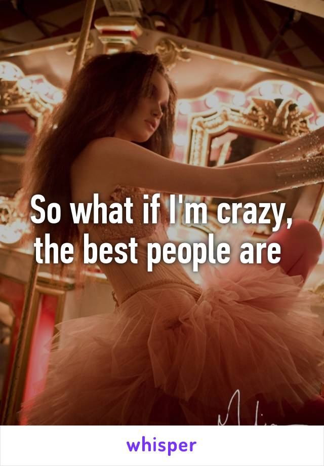 So what if I'm crazy, the best people are 