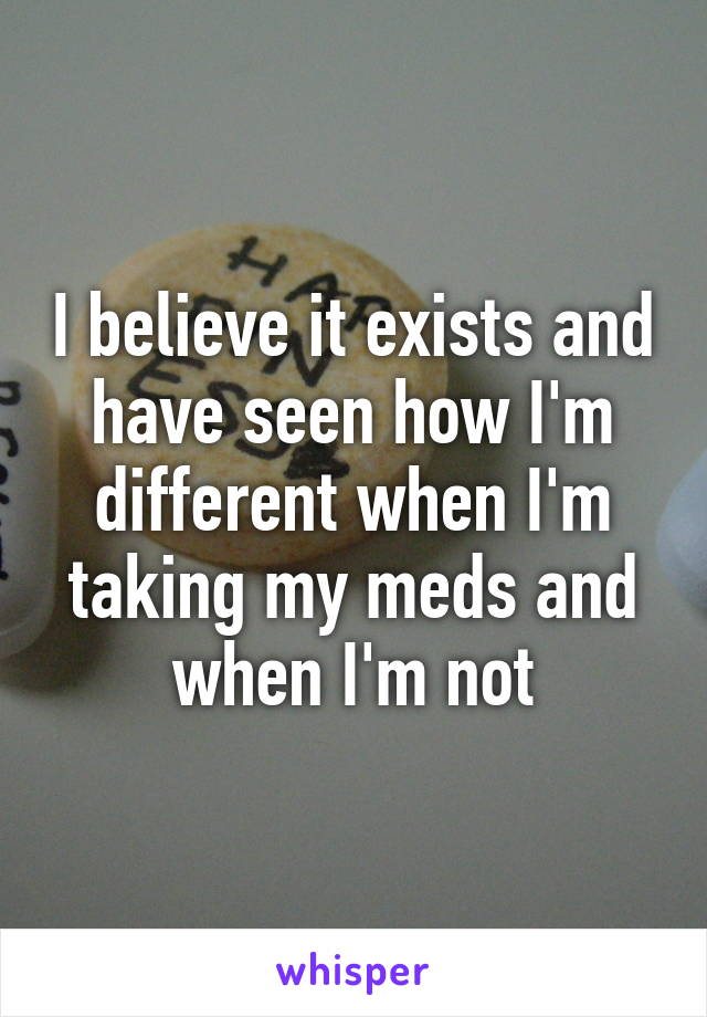 I believe it exists and have seen how I'm different when I'm taking my meds and when I'm not