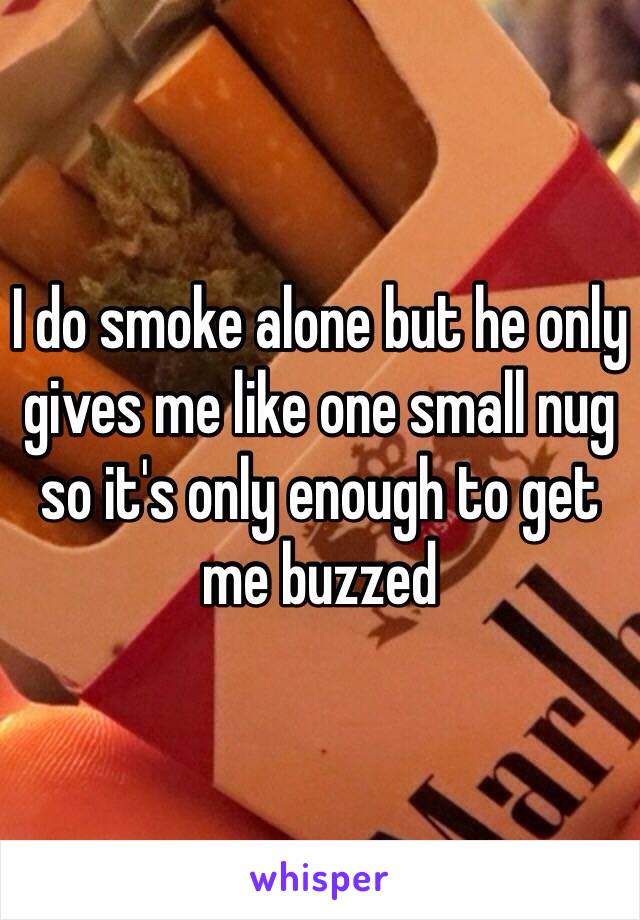 I do smoke alone but he only gives me like one small nug so it's only enough to get me buzzed 