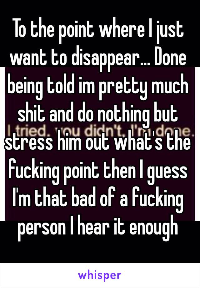 To the point where I just want to disappear... Done being told im pretty much shit and do nothing but stress him out what's the fucking point then I guess I'm that bad of a fucking person I hear it enough 