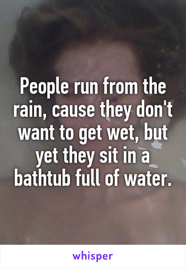 People run from the rain, cause they don't want to get wet, but yet they sit in a bathtub full of water.