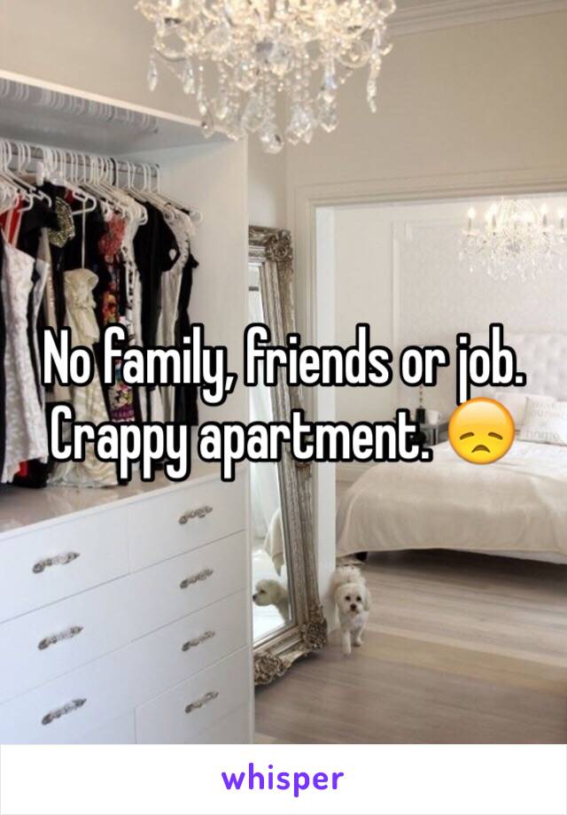 No family, friends or job. Crappy apartment. 😞