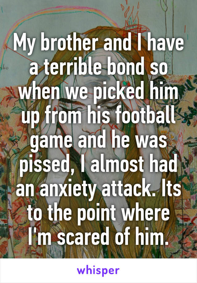 My brother and I have a terrible bond so when we picked him up from his football game and he was pissed, I almost had an anxiety attack. Its to the point where I'm scared of him.