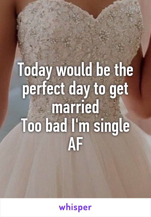 Today would be the perfect day to get married
Too bad I'm single AF