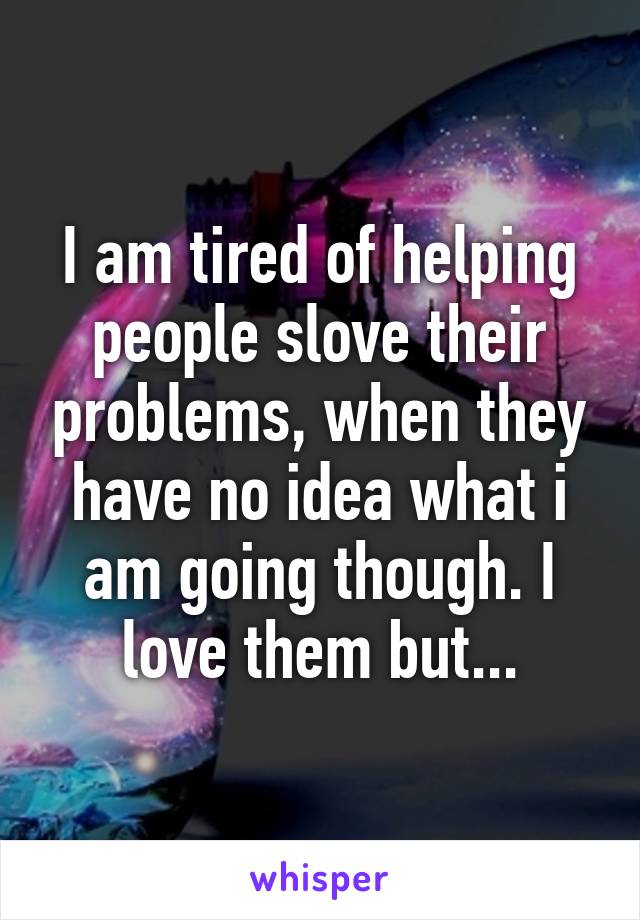 I am tired of helping people slove their problems, when they have no idea what i am going though. I love them but...