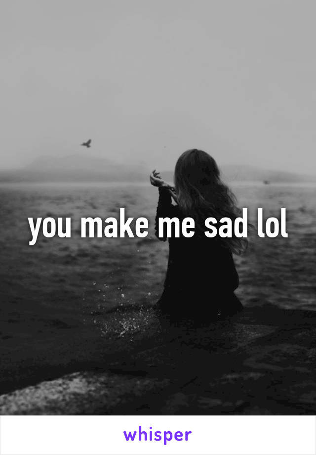 you make me sad lol