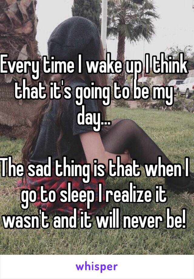 Every time I wake up I think that it's going to be my day...

The sad thing is that when I go to sleep I realize it wasn't and it will never be!