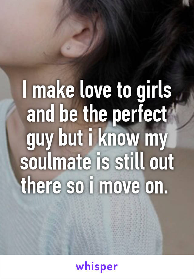 I make love to girls and be the perfect guy but i know my soulmate is still out there so i move on. 