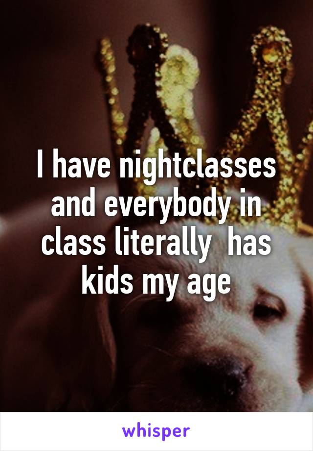 I have nightclasses and everybody in class literally  has kids my age