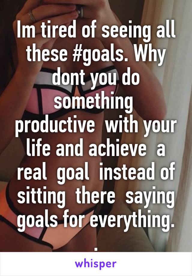 Im tired of seeing all these #goals. Why dont you do something  productive  with your life and achieve  a real  goal  instead of sitting  there  saying goals for everything. .