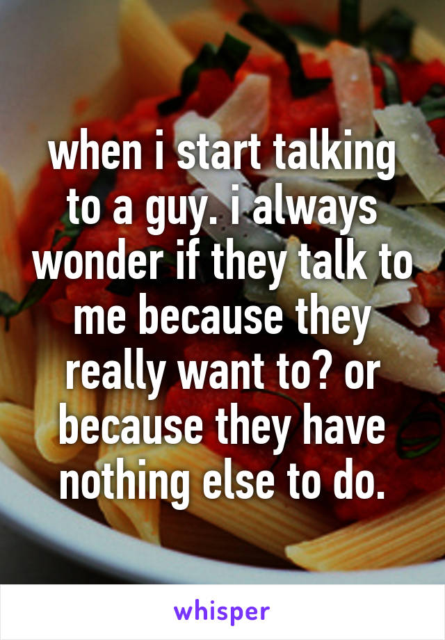 when i start talking to a guy. i always wonder if they talk to me because they really want to? or because they have nothing else to do.