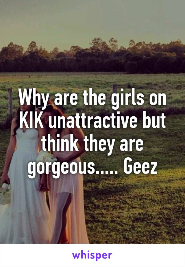 Why are the girls on KIK unattractive but think they are gorgeous..... Geez