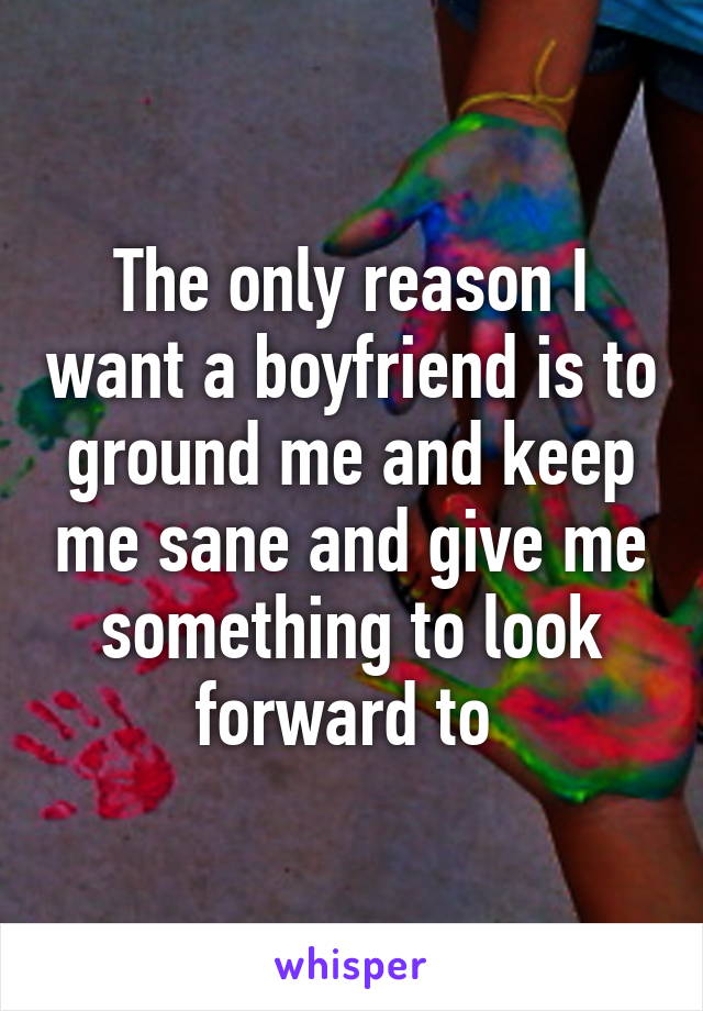 The only reason I want a boyfriend is to ground me and keep me sane and give me something to look forward to 