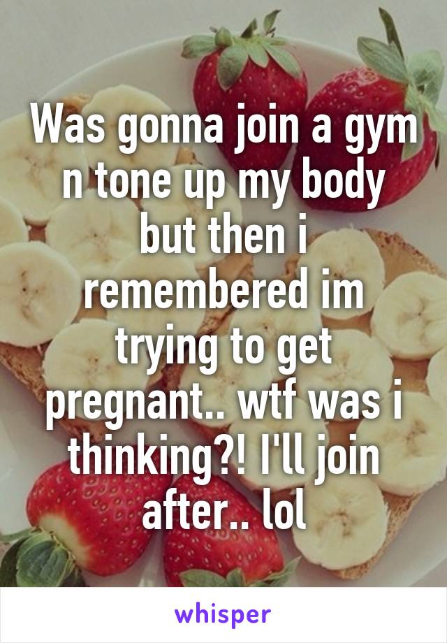 Was gonna join a gym n tone up my body but then i remembered im trying to get pregnant.. wtf was i thinking?! I'll join after.. lol