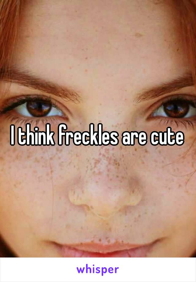 I think freckles are cute