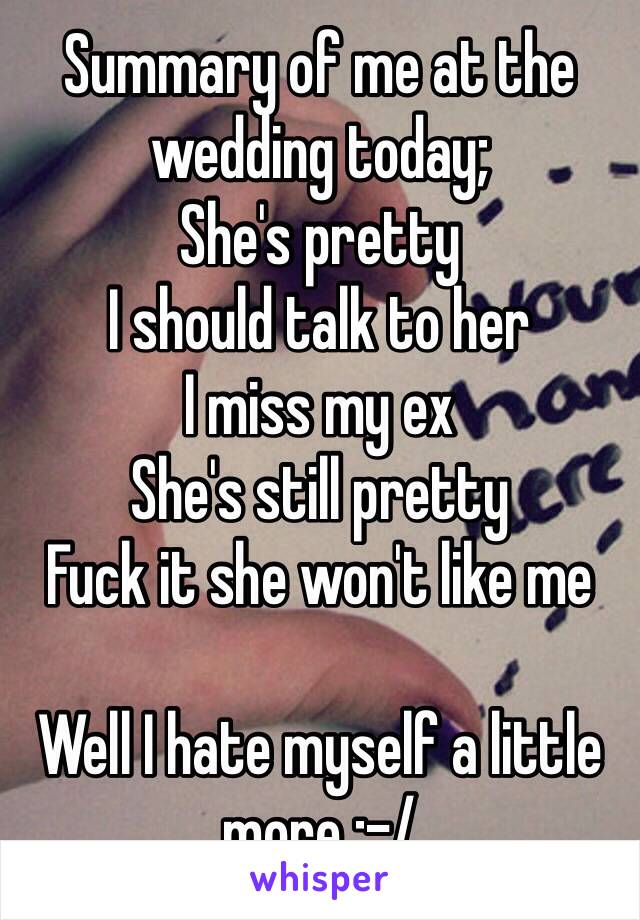 Summary of me at the wedding today; 
She's pretty 
I should talk to her 
I miss my ex 
She's still pretty 
Fuck it she won't like me

Well I hate myself a little more :-/ 