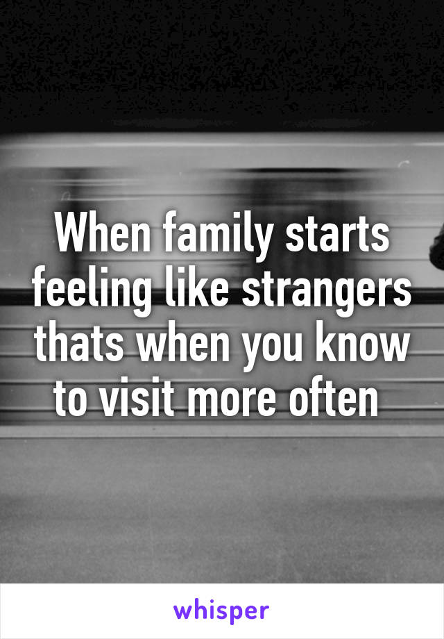 When family starts feeling like strangers thats when you know to visit more often 