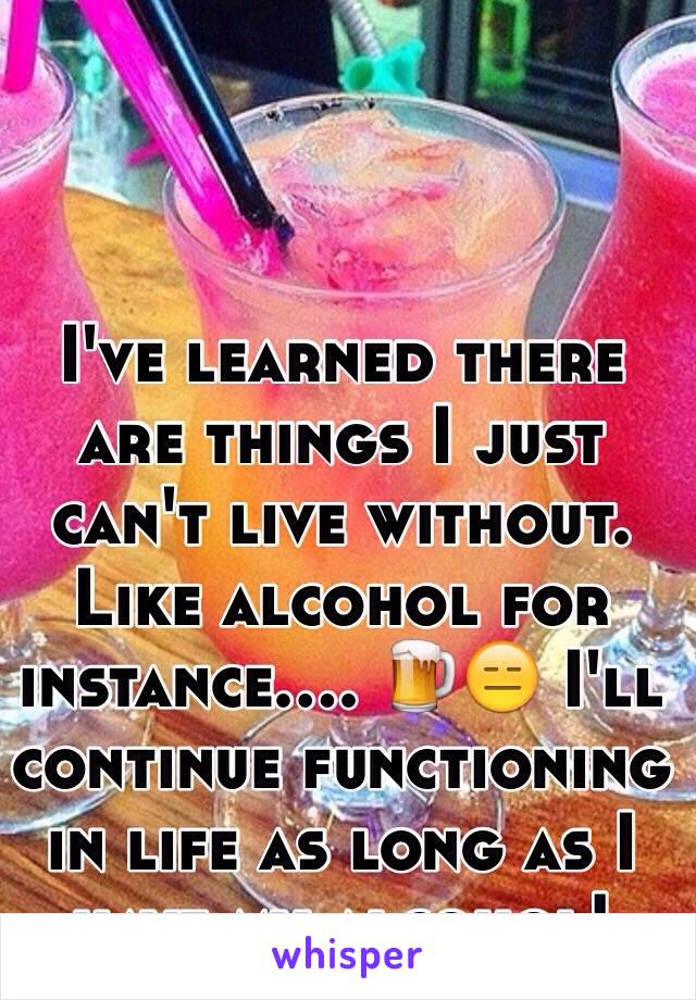 I've learned there are things I just can't live without. Like alcohol for instance.... 🍺😑 I'll continue functioning in life as long as I have my alcohol! 