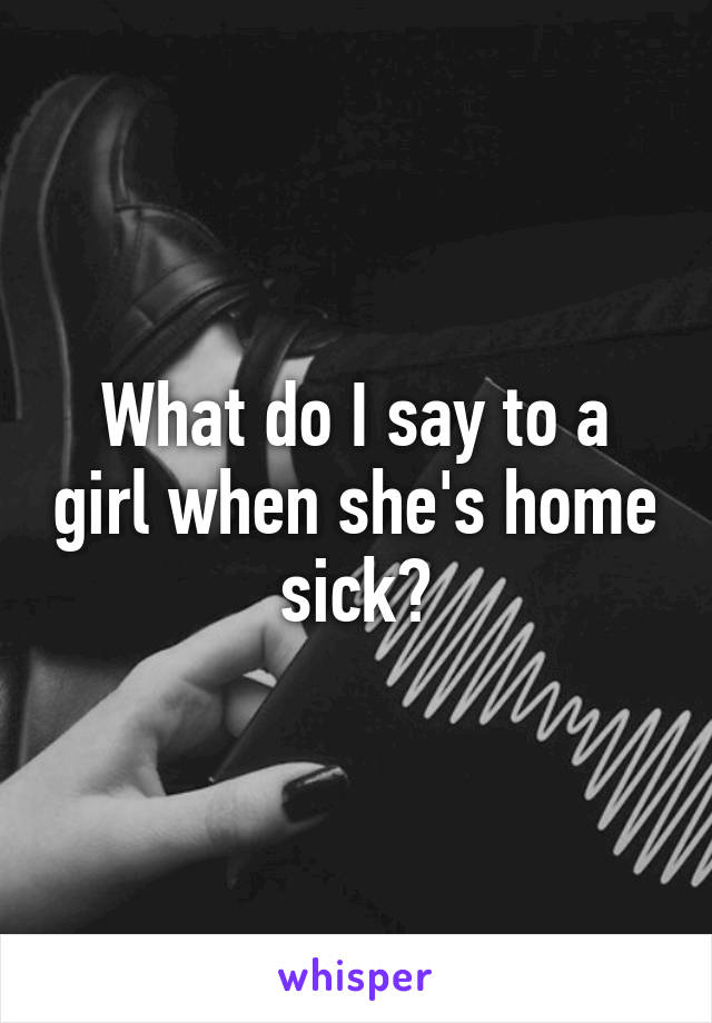 What do I say to a girl when she's home sick?