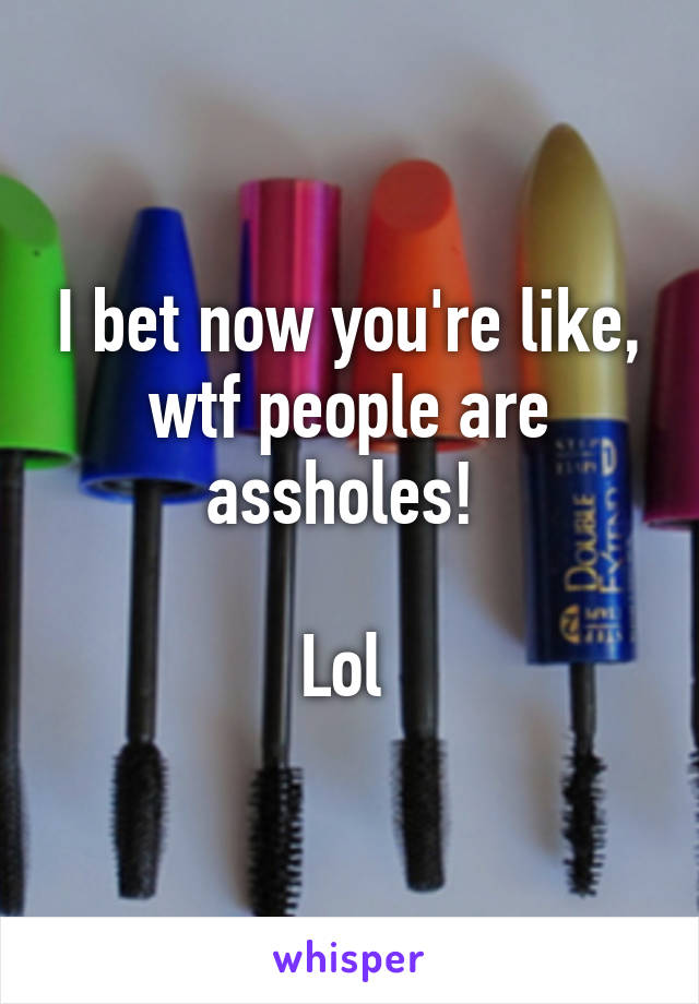 I bet now you're like, wtf people are assholes! 

Lol 